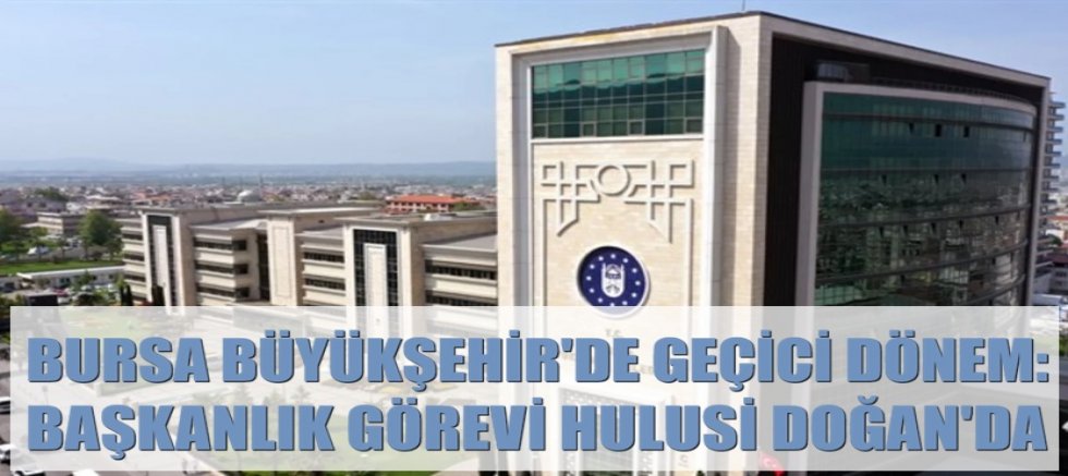 Bursa Büyükşehir’de Geçici Dönem: Başkanlık Görevi Hulusi Doğan’da